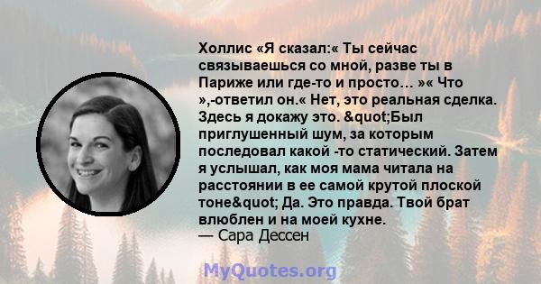 Холлис «Я сказал:« Ты сейчас связываешься со мной, разве ты в Париже или где-то и просто… »« Что »,-ответил он.« Нет, это реальная сделка. Здесь я докажу это. "Был приглушенный шум, за которым последовал какой -то