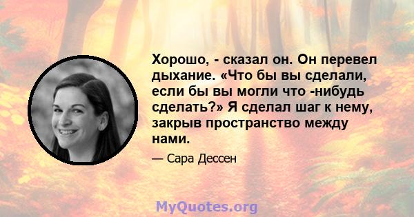 Хорошо, - сказал он. Он перевел дыхание. «Что бы вы сделали, если бы вы могли что -нибудь сделать?» Я сделал шаг к нему, закрыв пространство между нами.