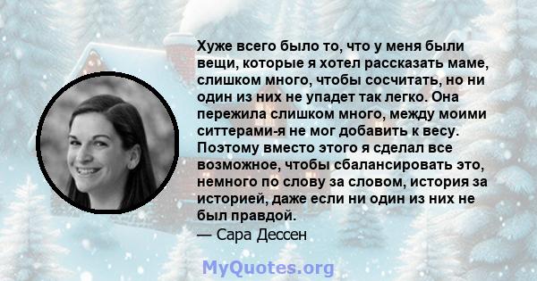 Хуже всего было то, что у меня были вещи, которые я хотел рассказать маме, слишком много, чтобы сосчитать, но ни один из них не упадет так легко. Она пережила слишком много, между моими ситтерами-я не мог добавить к