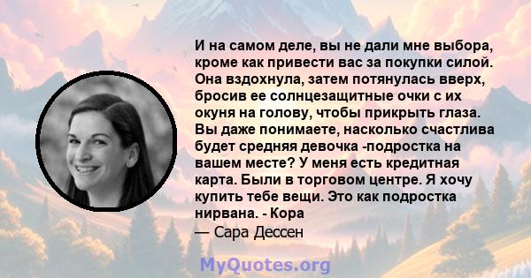 И на самом деле, вы не дали мне выбора, кроме как привести вас за покупки силой. Она вздохнула, затем потянулась вверх, бросив ее солнцезащитные очки с их окуня на голову, чтобы прикрыть глаза. Вы даже понимаете,