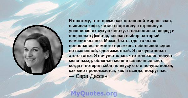 И поэтому, в то время как остальной мир не знал, выпивая кофе, читая спортивную страницу и улавливая их сухую чистку, я наклонился вперед и поцеловал Декстер, сделав выбор, который изменил бы все. Может быть, где -то