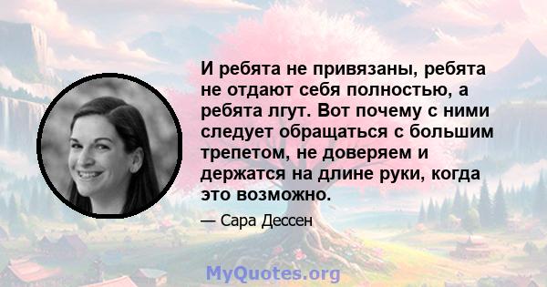 И ребята не привязаны, ребята не отдают себя полностью, а ребята лгут. Вот почему с ними следует обращаться с большим трепетом, не доверяем и держатся на длине руки, когда это возможно.