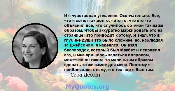 И я чувствовал утешение. Окончательно. Все, что я хотел так долго, - это то, что кто -то объяснил все, что случилось со мной таким же образом. Чтобы аккуратно маркировать это на странице: это приводит к этому. Я знал,