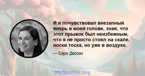 И я почувствовал внезапный вихрь в моей голове, зная, что этот прыжок был неизбежным, что я не просто стоял на скале, носки тоска, но уже в воздухе.