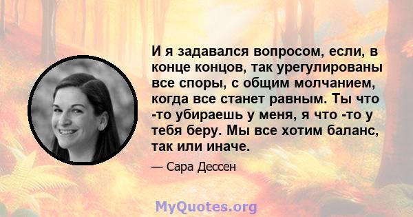 И я задавался вопросом, если, в конце концов, так урегулированы все споры, с общим молчанием, когда все станет равным. Ты что -то убираешь у меня, я что -то у тебя беру. Мы все хотим баланс, так или иначе.