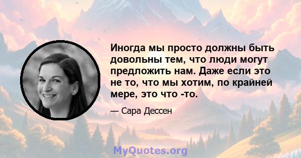 Иногда мы просто должны быть довольны тем, что люди могут предложить нам. Даже если это не то, что мы хотим, по крайней мере, это что -то.