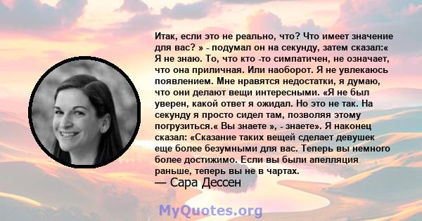 Итак, если это не реально, что? Что имеет значение для вас? » - подумал он на секунду, затем сказал:« Я не знаю. То, что кто -то симпатичен, не означает, что она приличная. Или наоборот. Я не увлекаюсь появлением. Мне