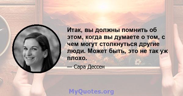 Итак, вы должны помнить об этом, когда вы думаете о том, с чем могут столкнуться другие люди. Может быть, это не так уж плохо.