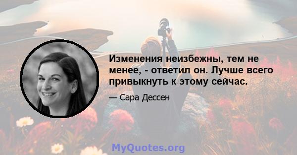 Изменения неизбежны, тем не менее, - ответил он. Лучше всего привыкнуть к этому сейчас.