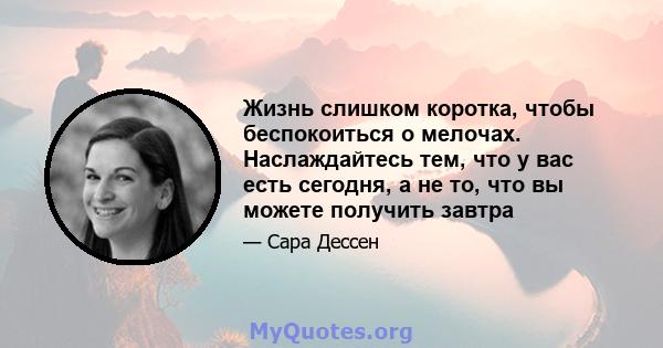 Жизнь слишком коротка, чтобы беспокоиться о мелочах. Наслаждайтесь тем, что у вас есть сегодня, а не то, что вы можете получить завтра