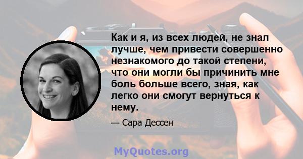 Как и я, из всех людей, не знал лучше, чем привести совершенно незнакомого до такой степени, что они могли бы причинить мне боль больше всего, зная, как легко они смогут вернуться к нему.