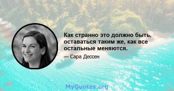 Как странно это должно быть, оставаться таким же, как все остальные меняются.