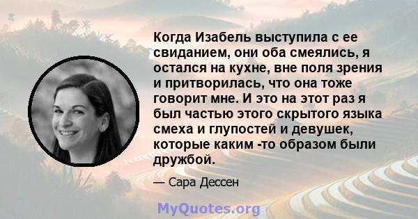 Когда Изабель выступила с ее свиданием, они оба смеялись, я остался на кухне, вне поля зрения и притворилась, что она тоже говорит мне. И это на этот раз я был частью этого скрытого языка смеха и глупостей и девушек,