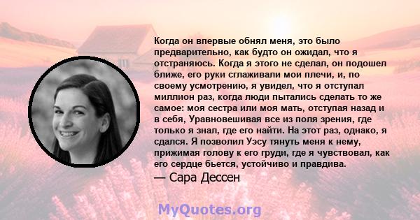 Когда он впервые обнял меня, это было предварительно, как будто он ожидал, что я отстраняюсь. Когда я этого не сделал, он подошел ближе, его руки сглаживали мои плечи, и, по своему усмотрению, я увидел, что я отступал