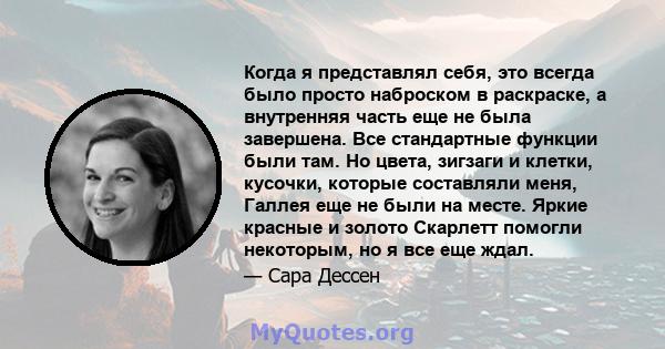 Когда я представлял себя, это всегда было просто наброском в раскраске, а внутренняя часть еще не была завершена. Все стандартные функции были там. Но цвета, зигзаги и клетки, кусочки, которые составляли меня, Галлея