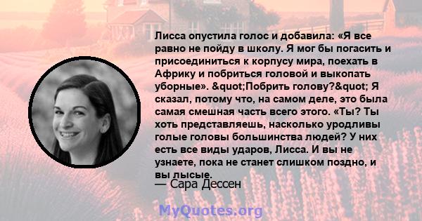 Лисса опустила голос и добавила: «Я все равно не пойду в школу. Я мог бы погасить и присоединиться к корпусу мира, поехать в Африку и побриться головой и выкопать уборные». "Побрить голову?" Я сказал, потому