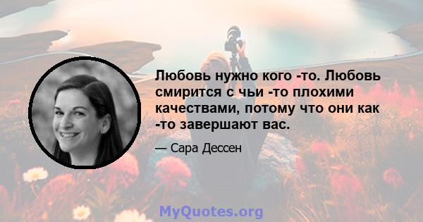 Любовь нужно кого -то. Любовь смирится с чьи -то плохими качествами, потому что они как -то завершают вас.