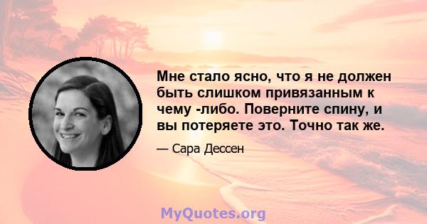 Мне стало ясно, что я не должен быть слишком привязанным к чему -либо. Поверните спину, и вы потеряете это. Точно так же.