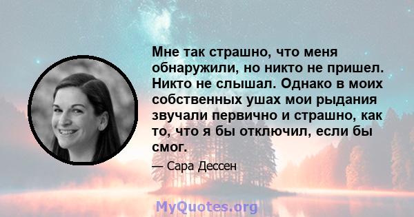 Мне так страшно, что меня обнаружили, но никто не пришел. Никто не слышал. Однако в моих собственных ушах мои рыдания звучали первично и страшно, как то, что я бы отключил, если бы смог.