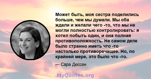 Может быть, моя сестра поделились больше, чем мы думали. Мы оба ждали и желали чего -то, что мы не могли полностью контролировать: я хотел побыть один, и она полная противоположность. На самом деле было странно иметь