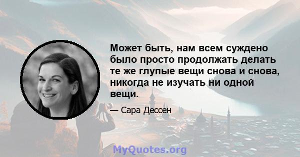 Может быть, нам всем суждено было просто продолжать делать те же глупые вещи снова и снова, никогда не изучать ни одной вещи.