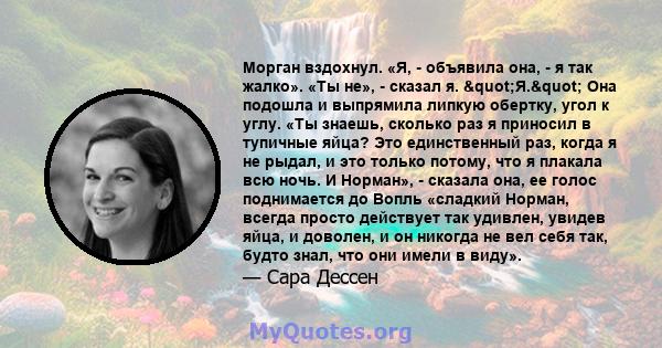 Морган вздохнул. «Я, - объявила она, - я так жалко». «Ты не», - сказал я. "Я." Она подошла и выпрямила липкую обертку, угол к углу. «Ты знаешь, сколько раз я приносил в тупичные яйца? Это единственный раз,