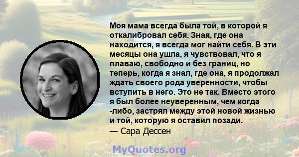 Моя мама всегда была той, в которой я откалибровал себя. Зная, где она находится, я всегда мог найти себя. В эти месяцы она ушла, я чувствовал, что я плаваю, свободно и без границ, но теперь, когда я знал, где она, я