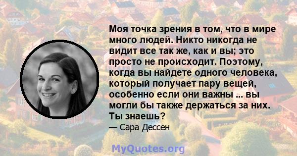 Моя точка зрения в том, что в мире много людей. Никто никогда не видит все так же, как и вы; это просто не происходит. Поэтому, когда вы найдете одного человека, который получает пару вещей, особенно если они важны ...