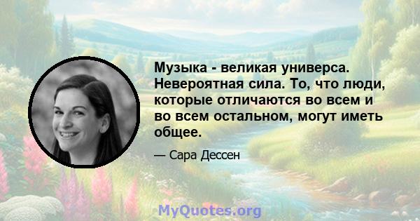 Музыка - великая универса. Невероятная сила. То, что люди, которые отличаются во всем и во всем остальном, могут иметь общее.