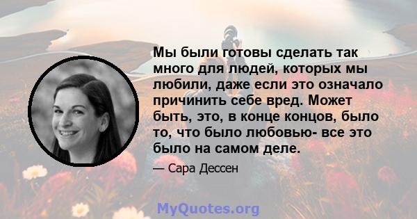 Мы были готовы сделать так много для людей, которых мы любили, даже если это означало причинить себе вред. Может быть, это, в конце концов, было то, что было любовью- все это было на самом деле.