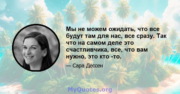 Мы не можем ожидать, что все будут там для нас, все сразу. Так что на самом деле это счастливчика, все, что вам нужно, это кто -то.