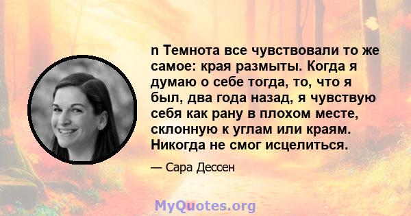 n Темнота все чувствовали то же самое: края размыты. Когда я думаю о себе тогда, то, что я был, два года назад, я чувствую себя как рану в плохом месте, склонную к углам или краям. Никогда не смог исцелиться.