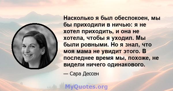 Насколько я был обеспокоен, мы бы приходили в ничью: я не хотел приходить, и она не хотела, чтобы я уходил. Мы были ровными. Но я знал, что моя мама не увидит этого. В последнее время мы, похоже, не видели ничего