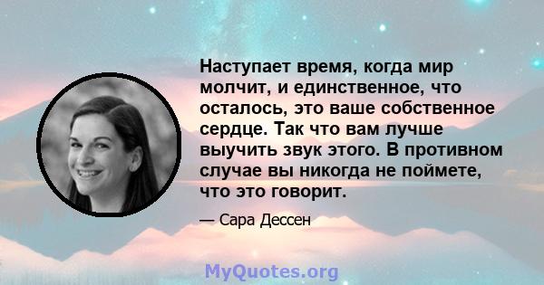 Наступает время, когда мир молчит, и единственное, что осталось, это ваше собственное сердце. Так что вам лучше выучить звук этого. В противном случае вы никогда не поймете, что это говорит.