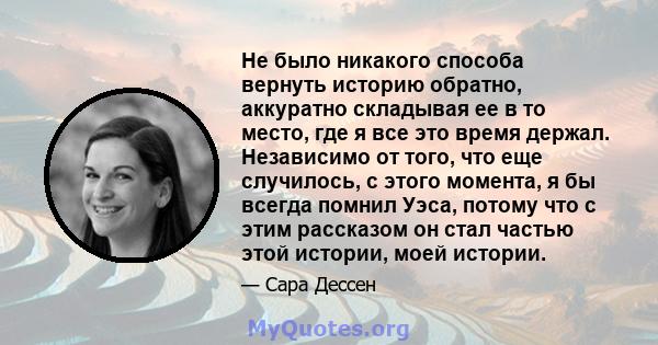 Не было никакого способа вернуть историю обратно, аккуратно складывая ее в то место, где я все это время держал. Независимо от того, что еще случилось, с этого момента, я бы всегда помнил Уэса, потому что с этим