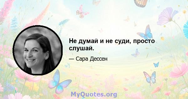 Не думай и не суди, просто слушай.