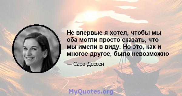 Не впервые я хотел, чтобы мы оба могли просто сказать, что мы имели в виду. Но это, как и многое другое, было невозможно