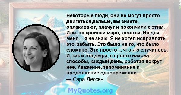 Некоторые люди, они не могут просто двигаться дальше, вы знаете, оплакивают, плачут и покончили с этим. Или, по крайней мере, кажется. Но для меня ... я не знаю. Я не хотел исправлять это, забыть. Это было не то, что