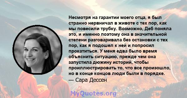 Несмотря на гарантии моего отца, я был странно нервничал в животе с тех пор, как мы повесили трубку. Возможно, Деб поняла это, и именно поэтому она в значительной степени разговаривала без остановки с тех пор, как я