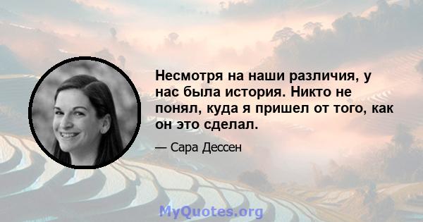 Несмотря на наши различия, у нас была история. Никто не понял, куда я пришел от того, как он это сделал.