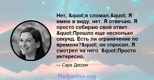 Нет, "я сломал." Я имею в виду, нет. Я отвечаю. Я просто собираю свой ответ. "Прошло еще несколько секунд. Есть ли ограничение по времени?" он спросил. Я смотрел на него. "Просто интересно.