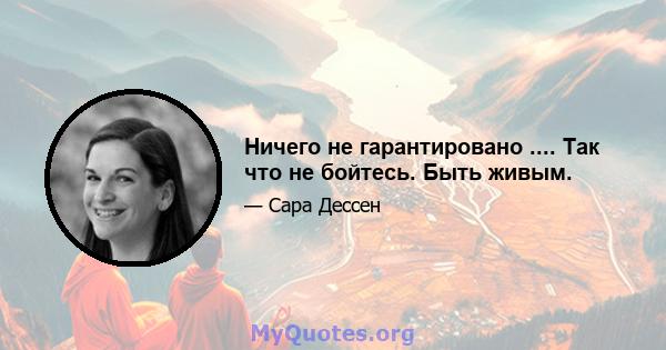 Ничего не гарантировано .... Так что не бойтесь. Быть живым.