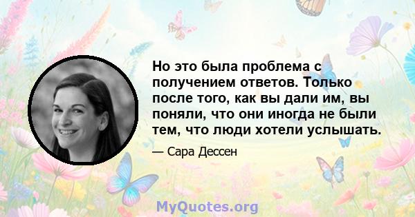 Но это была проблема с получением ответов. Только после того, как вы дали им, вы поняли, что они иногда не были тем, что люди хотели услышать.