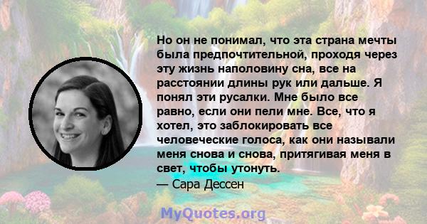 Но он не понимал, что эта страна мечты была предпочтительной, проходя через эту жизнь наполовину сна, все на расстоянии длины рук или дальше. Я понял эти русалки. Мне было все равно, если они пели мне. Все, что я хотел, 