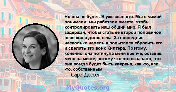 Но она не будет. Я уже знал это. Мы с мамой понимали: мы работали вместе, чтобы контролировать наш общий мир. Я был задержан, чтобы стать ее второй половиной, неся свою долю веса. За последние несколько недель я