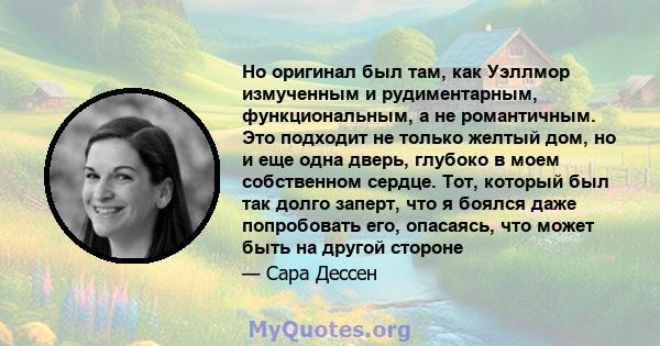 Но оригинал был там, как Уэллмор измученным и рудиментарным, функциональным, а не романтичным. Это подходит не только желтый дом, но и еще одна дверь, глубоко в моем собственном сердце. Тот, который был так долго