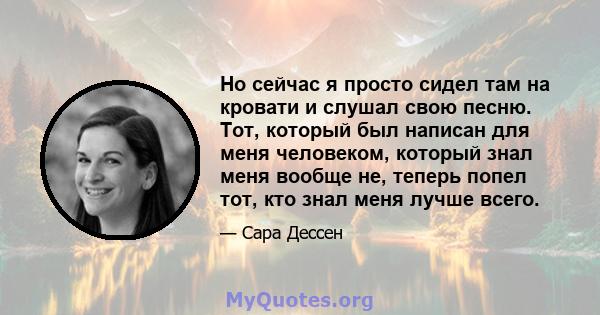 Но сейчас я просто сидел там на кровати и слушал свою песню. Тот, который был написан для меня человеком, который знал меня вообще не, теперь попел тот, кто знал меня лучше всего.