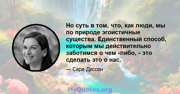 Но суть в том, что, как люди, мы по природе эгоистичные существа. Единственный способ, которым мы действительно заботимся о чем -либо, - это сделать это о нас.