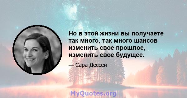 Но в этой жизни вы получаете так много, так много шансов изменить свое прошлое, изменить свое будущее.