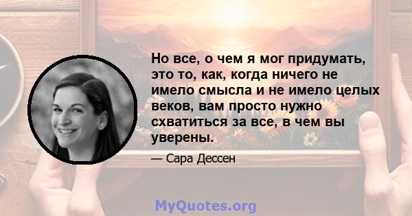 Но все, о чем я мог придумать, это то, как, когда ничего не имело смысла и не имело целых веков, вам просто нужно схватиться за все, в чем вы уверены.